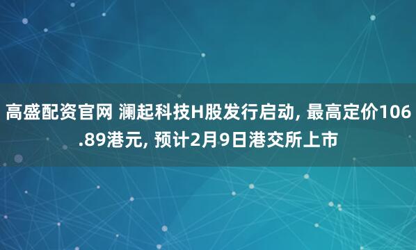 高盛配资官网 澜起科技H股发行启动, 最高定价106.89港元, 预计2月9日港交所上市