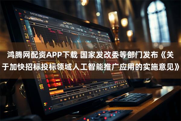 鸿腾网配资APP下载 国家发改委等部门发布《关于加快招标投标领域人工智能推广应用的实施意见》