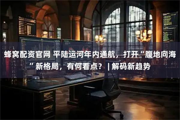 蜂窝配资官网 平陆运河年内通航，打开“腹地向海”新格局，有何看点？ | 解码新趋势