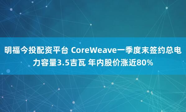 明福今投配资平台 CoreWeave一季度末签约总电力容量3.5吉瓦 年内股价涨近80%