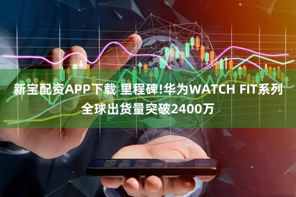新宝配资APP下载 里程碑!华为WATCH FIT系列全球出货量突破2400万
