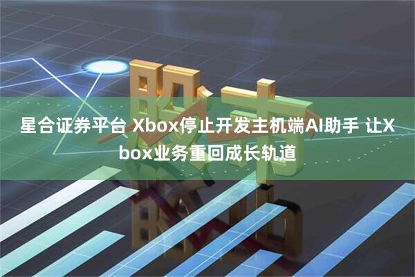 星合证券平台 Xbox停止开发主机端AI助手 让Xbox业务重回成长轨道