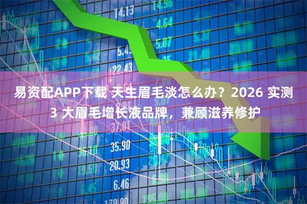 易资配APP下载 天生眉毛淡怎么办？2026 实测 3 大眉毛增长液品牌，兼顾滋养修护