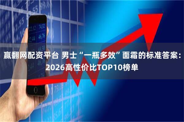 赢翻网配资平台 男士“一瓶多效”面霜的标准答案：2026高性价比TOP10榜单