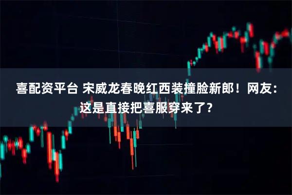 喜配资平台 宋威龙春晚红西装撞脸新郎！网友：这是直接把喜服穿来了？